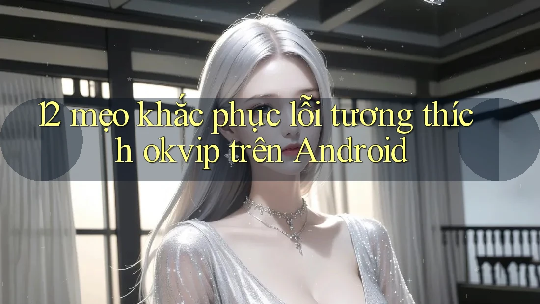 12 mẹo khắc phục lỗi tương thích okvip trên Android