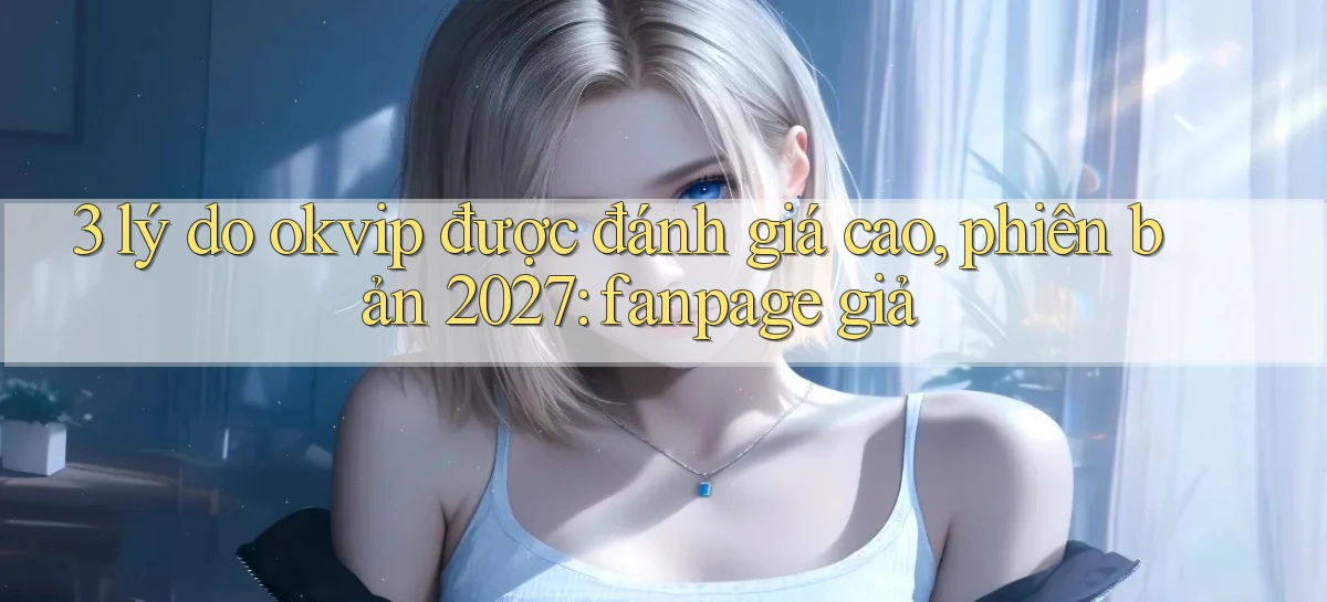 3 lý do okvip được đánh giá cao, phiên bản 2027 fanpage giả