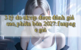 3 lý do okvip được đánh giá cao, phiên bản 2027 fanpage giả