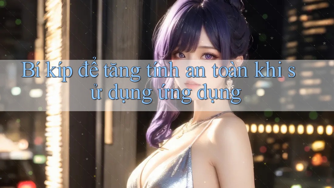 Bí kíp để tăng tính an toàn khi sử dụng ứng dụng