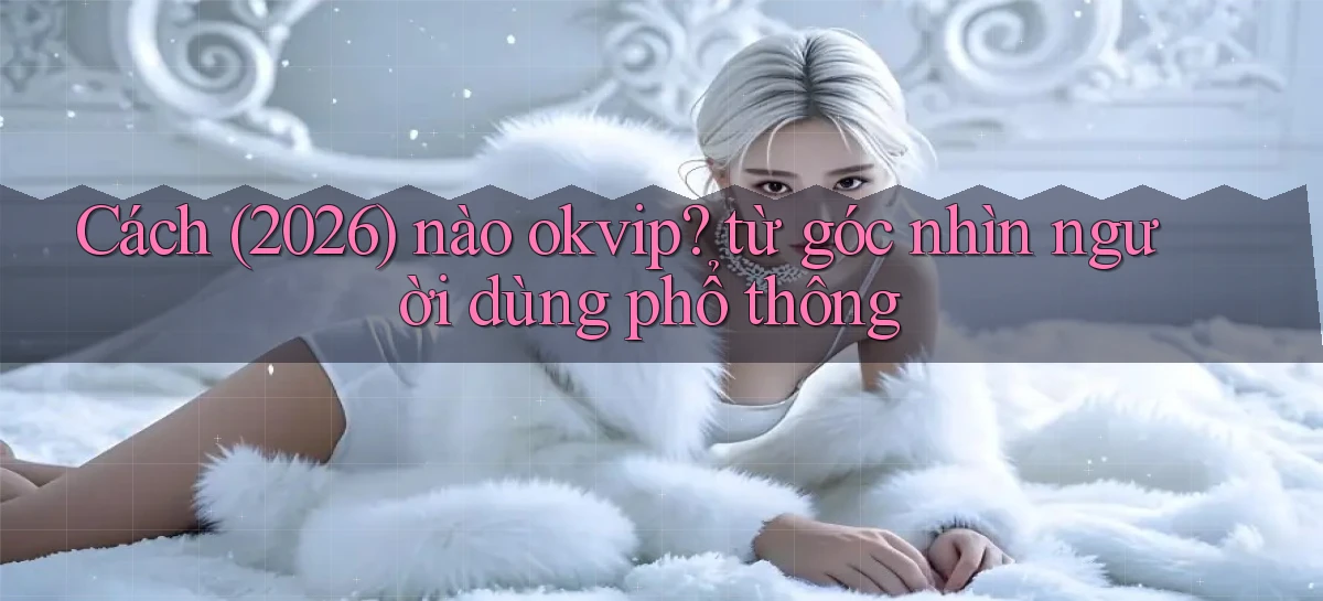 Cách (2026) nào okvip từ góc nhìn người dùng phổ thông