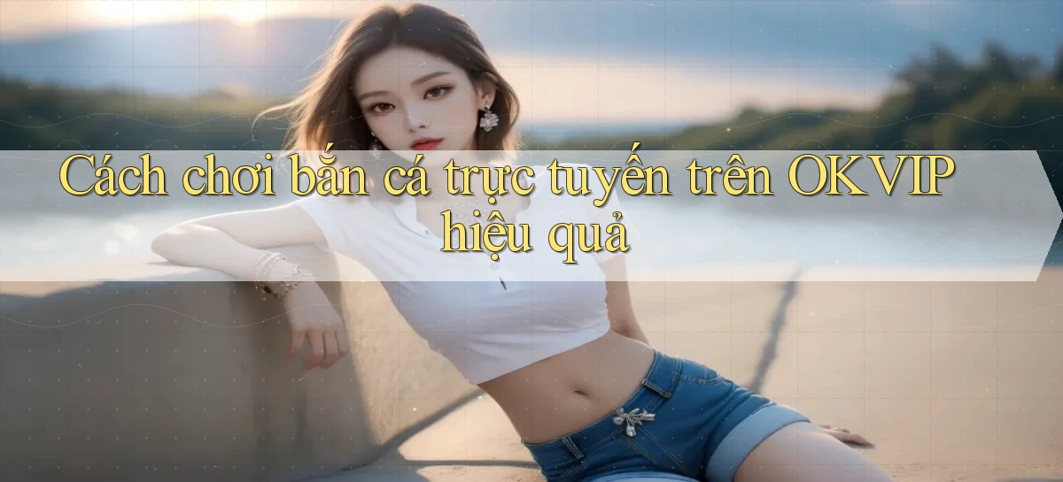 cách chơi bắn cá trực tuyến trên okvip hiệu quả