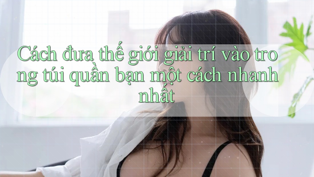 Cách đưa thế giới giải trí vào trong túi quần bạn một cách nhanh nhất