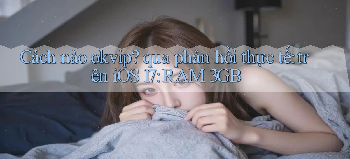 Cách nào okvip qua phản hồi thực tế trên iOS 17 RAM 3GB
