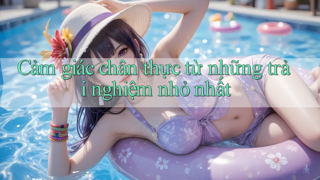 Cảm giác chân thực từ những trải nghiệm nhỏ nhất