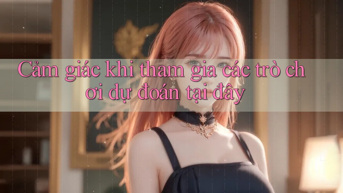 Cảm giác khi tham gia các trò chơi dự đoán tại đây