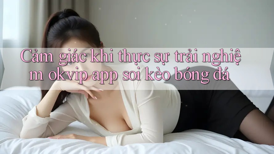 Cảm giác khi thực sự trải nghiệm okvip app soi kèo bóng đá Cảm giác khi thực sự trải nghiệm okvip app soi kèo bóng đá
