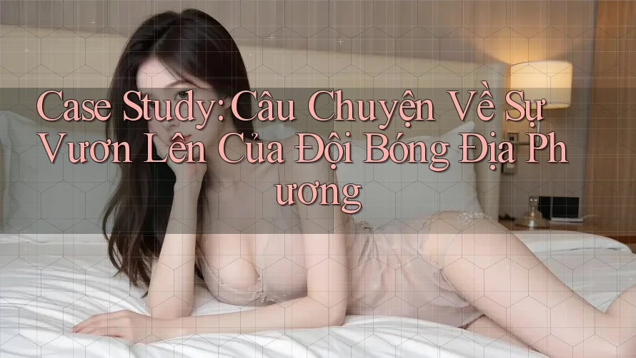 Case Study: Câu Chuyện Về Sự Vươn Lên Của Đội Bóng Địa Phương