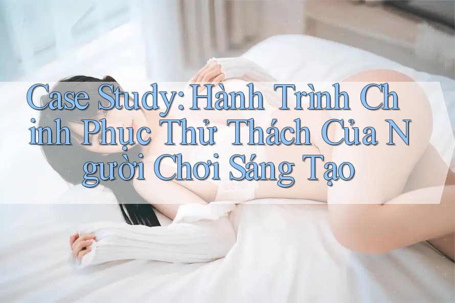 Case Study: Hành Trình Chinh Phục Thử Thách Của Người Chơi Sáng Tạo