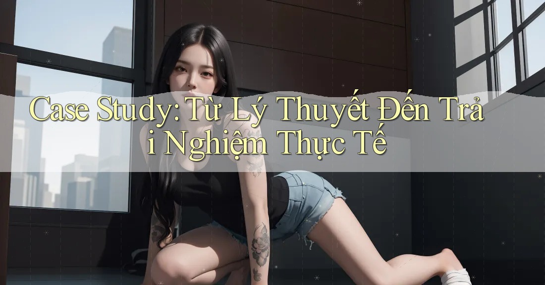 Case Study: Từ Lý Thuyết Đến Trải Nghiệm Thực Tế Case Study: Từ Lý Thuyết Đến Trải Nghiệm Thực Tế