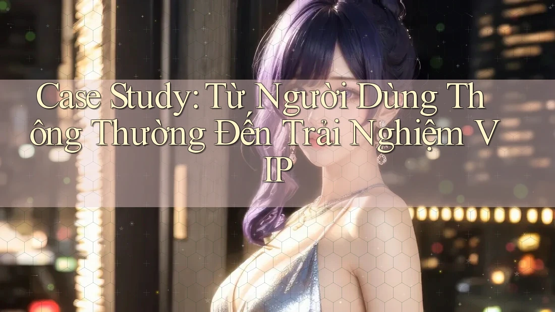 Case Study: Từ Người Dùng Thông Thường Đến Trải Nghiệm VIP