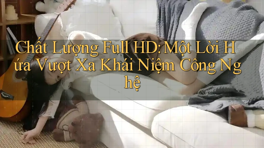 Chất Lượng Full HD: Một Lời Hứa Vượt Xa Khái Niệm Công Nghệ