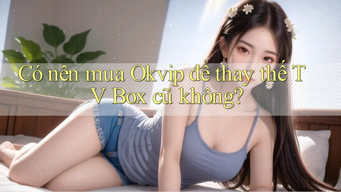 Có nên mua Okvip để thay thế TV Box cũ không?