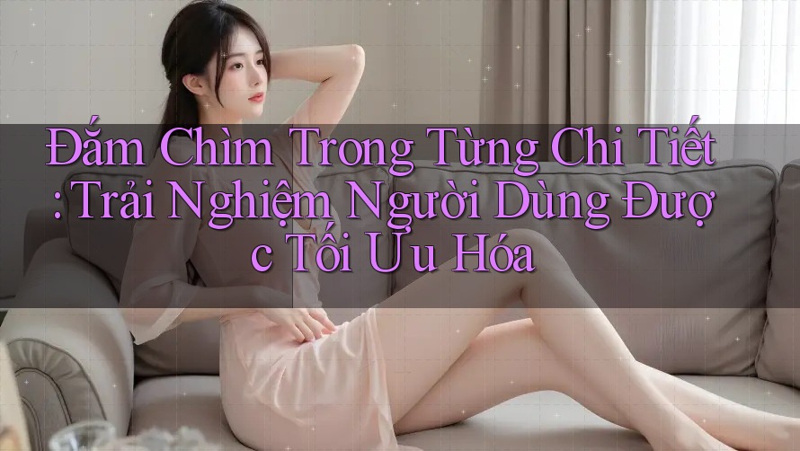 Đắm Chìm Trong Từng Chi Tiết: Trải Nghiệm Người Dùng Được Tối Ưu Hóa Đắm Chìm Trong Từng Chi Tiết: Trải Nghiệm Người Dùng Được Tối Ưu Hóa