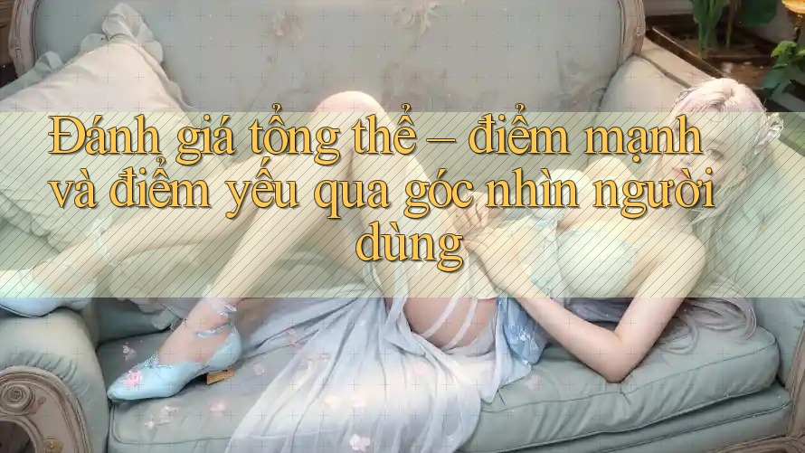 Đánh giá tổng thể – điểm mạnh và điểm yếu qua góc nhìn người dùng