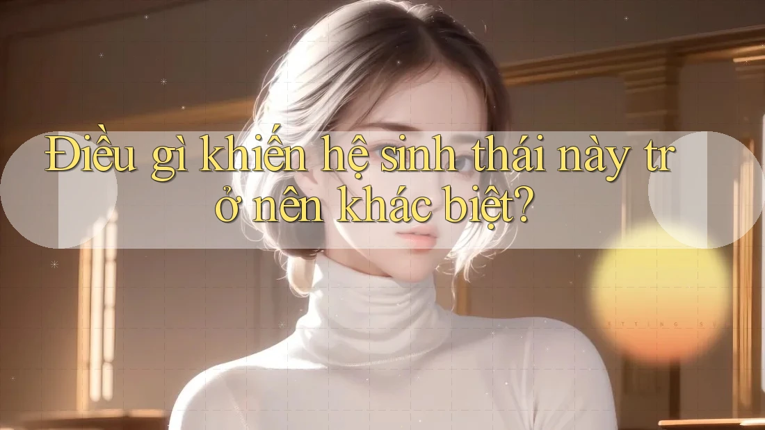 Điều gì khiến hệ sinh thái này trở nên khác biệt?