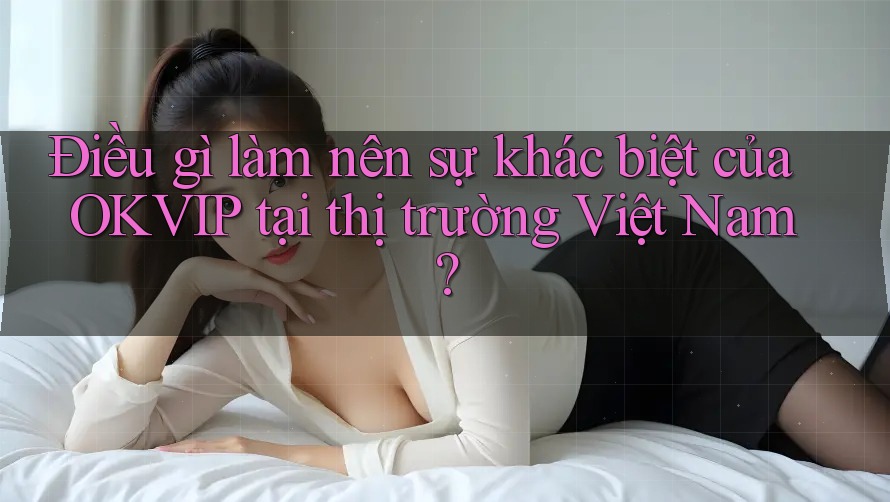 Điều gì làm nên sự khác biệt của OKVIP tại thị trường Việt Nam?