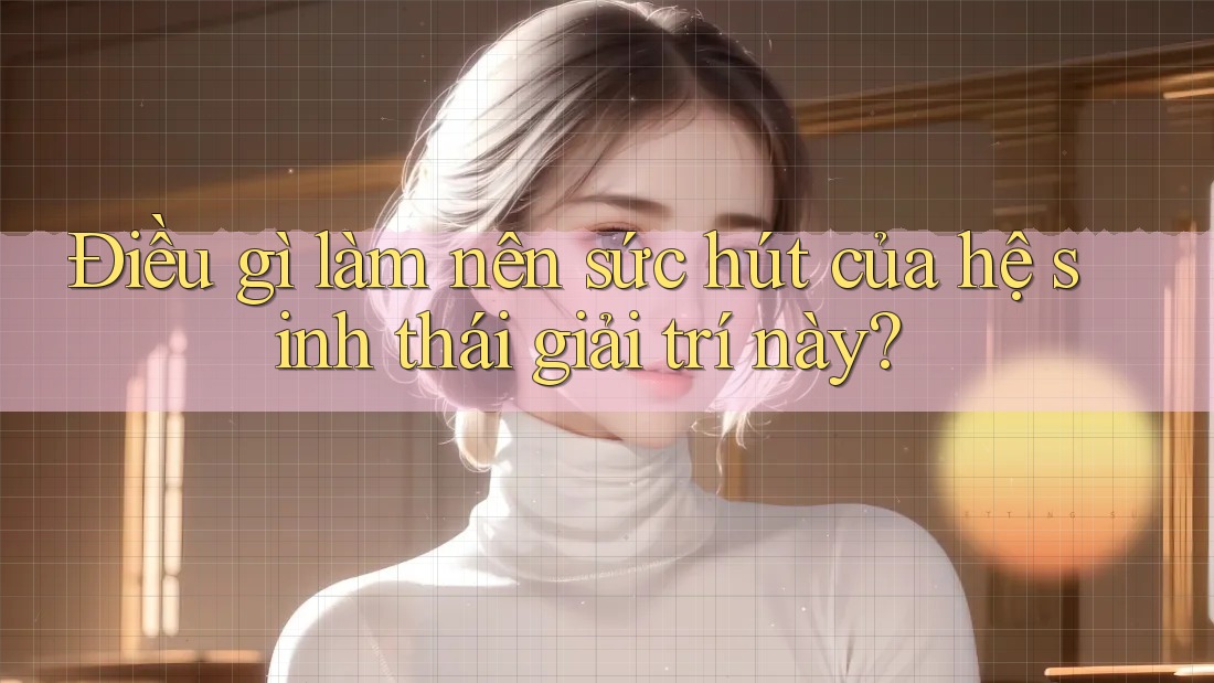 Điều gì làm nên sức hút của hệ sinh thái giải trí này?