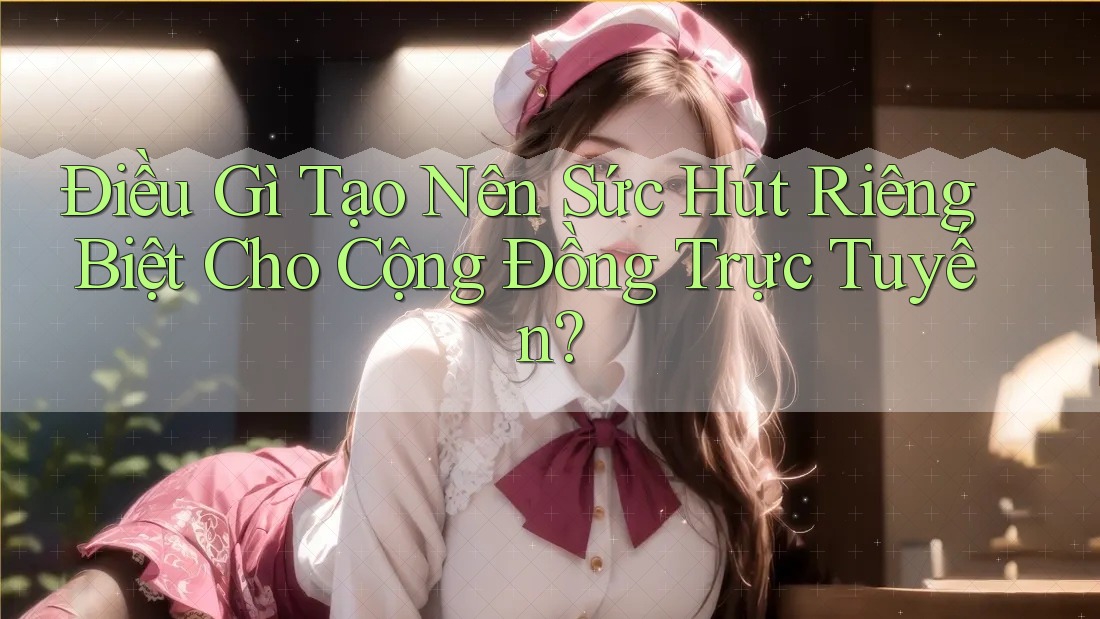 Điều Gì Tạo Nên Sức Hút Riêng Biệt Cho Cộng Đồng Trực Tuyến?