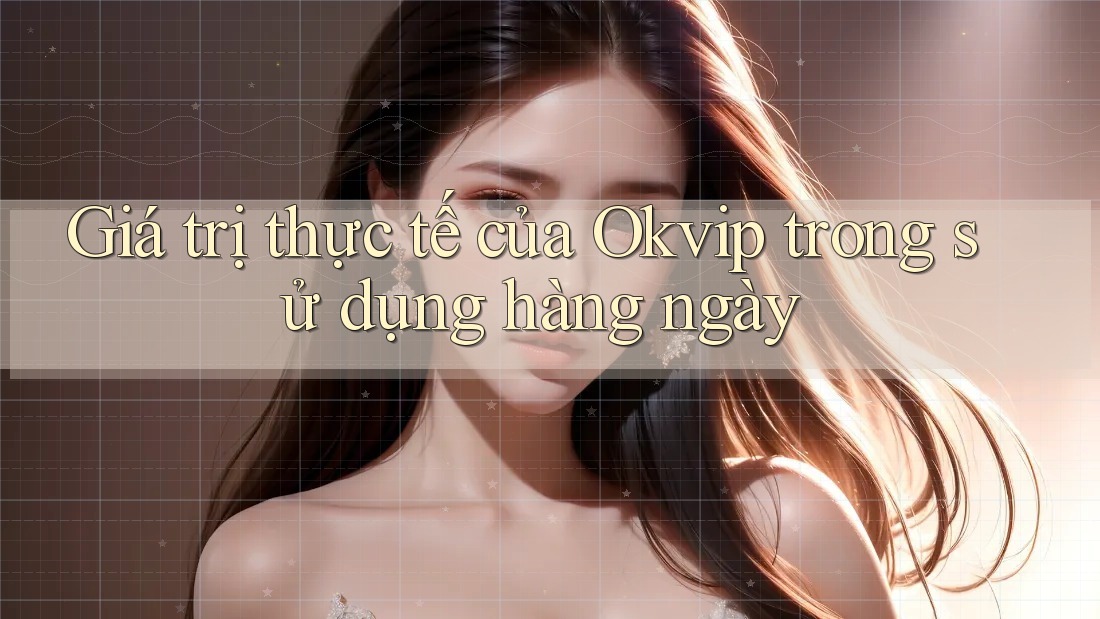 Giá trị thực tế của Okvip trong sử dụng hàng ngày