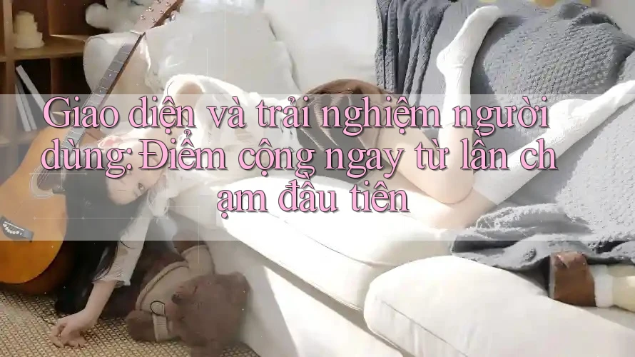 Giao diện và trải nghiệm người dùng: Điểm cộng ngay từ lần chạm đầu tiên