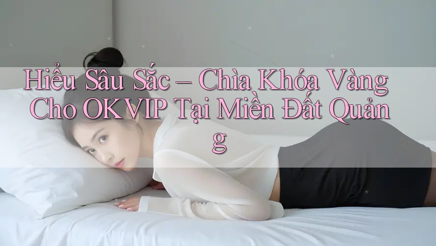 Hiểu Sâu Sắc – Chìa Khóa Vàng Cho OKVIP Tại Miền Đất Quảng