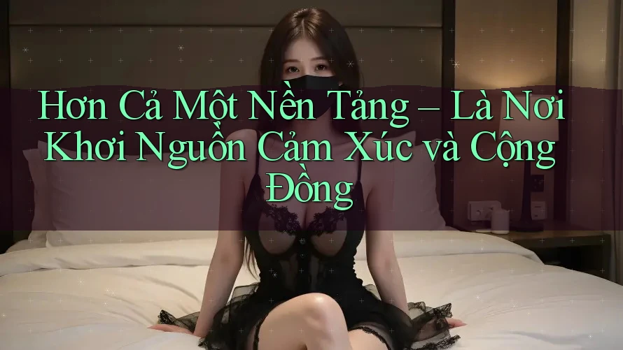 Hơn Cả Một Nền Tảng – Là Nơi Khơi Nguồn Cảm Xúc và Cộng Đồng