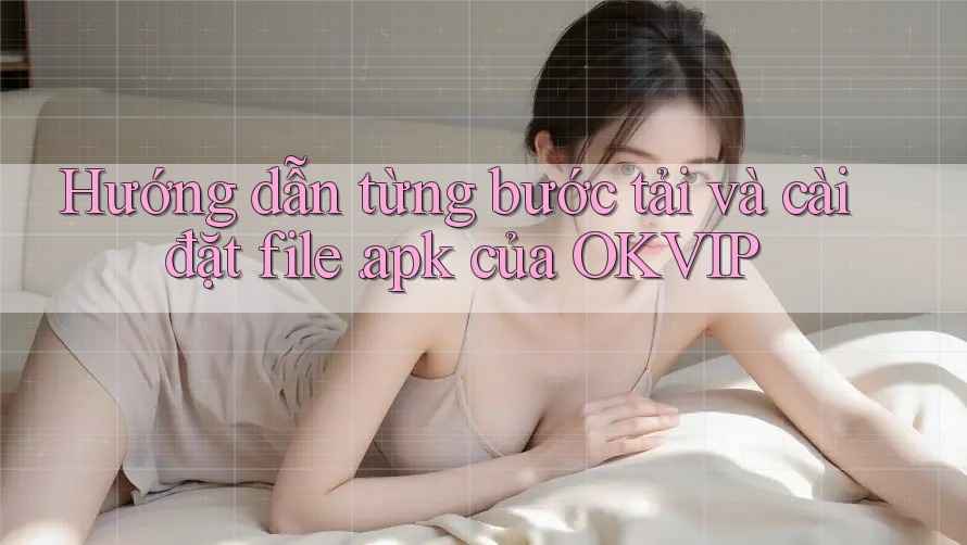 Hướng dẫn từng bước tải và cài đặt file. apk của OKVIP