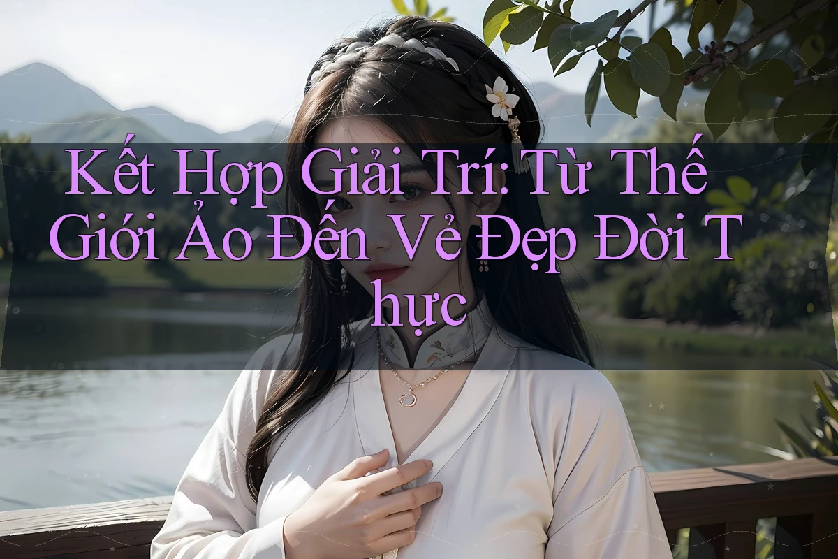 Kết Hợp Giải Trí: Từ Thế Giới Ảo Đến Vẻ Đẹp Đời Thực