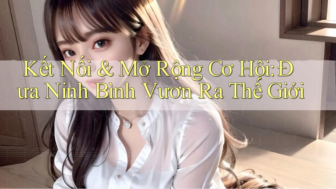 Kết Nối & Mở Rộng Cơ Hội: Đưa Ninh Bình Vươn Ra Thế Giới