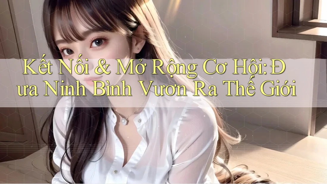 Kết Nối & Mở Rộng Cơ Hội: Đưa Ninh Bình Vươn Ra Thế Giới