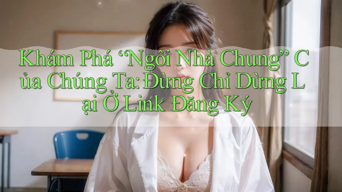 Khám Phá “Ngôi Nhà Chung” Của Chúng Ta: Đừng Chỉ Dừng Lại Ở Link Đăng Ký