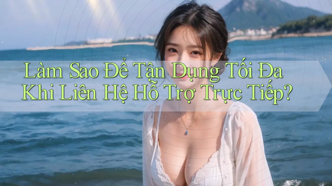 Làm Sao Để Tận Dụng Tối Đa Khi Liên Hệ Hỗ Trợ Trực Tiếp?
