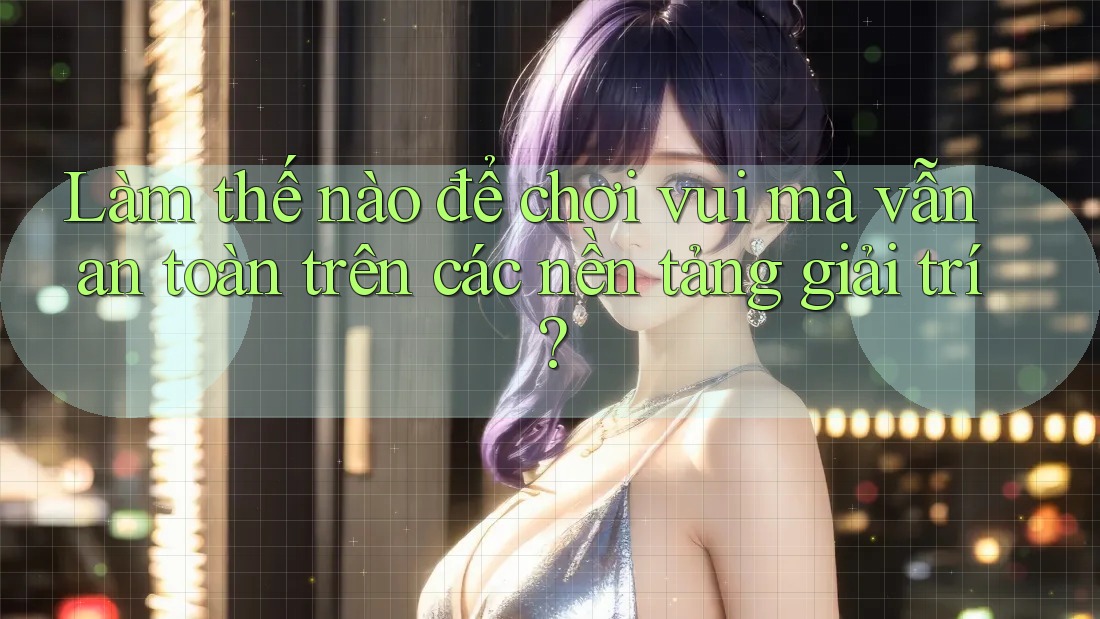 Làm thế nào để chơi vui mà vẫn an toàn trên các nền tảng giải trí?