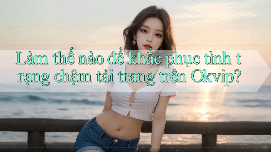 Làm thế nào để khắc phục tình trạng chậm tải trang trên Okvip?