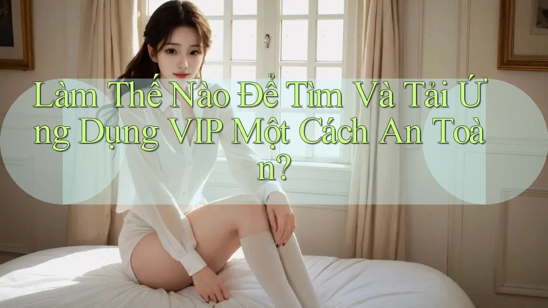 Làm Thế Nào Để Tìm Và Tải Ứng Dụng VIP Một Cách An Toàn?