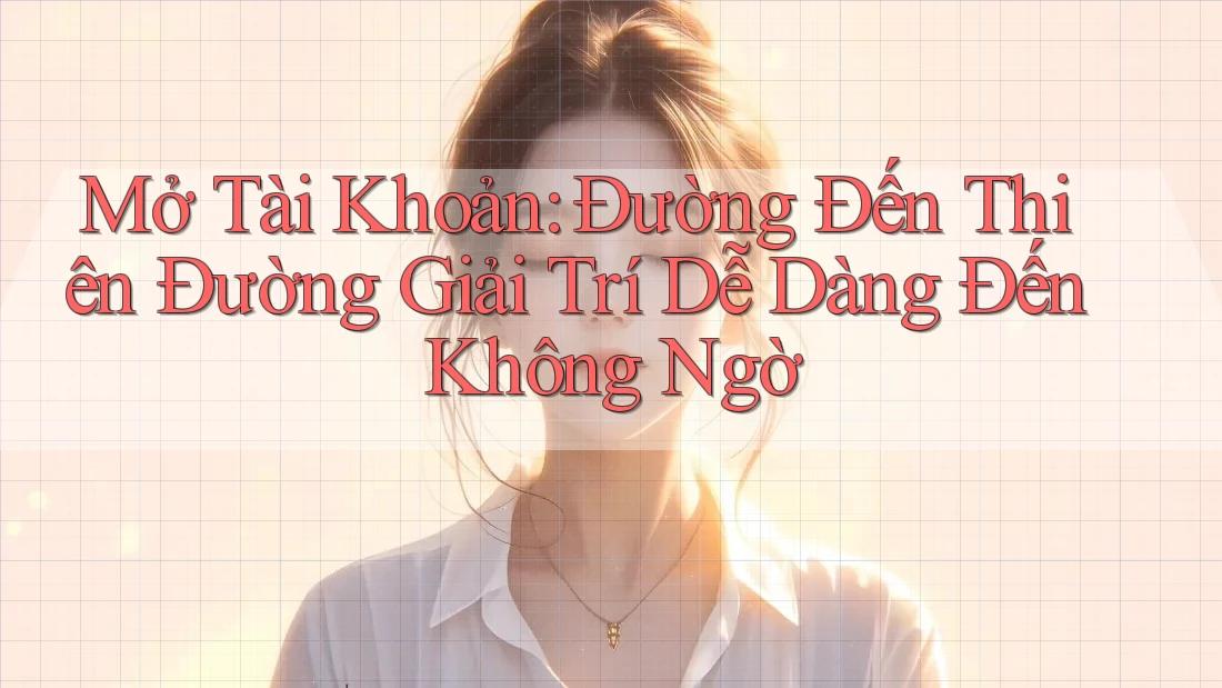 Mở Tài Khoản: Đường Đến Thiên Đường Giải Trí Dễ Dàng Đến Không Ngờ
