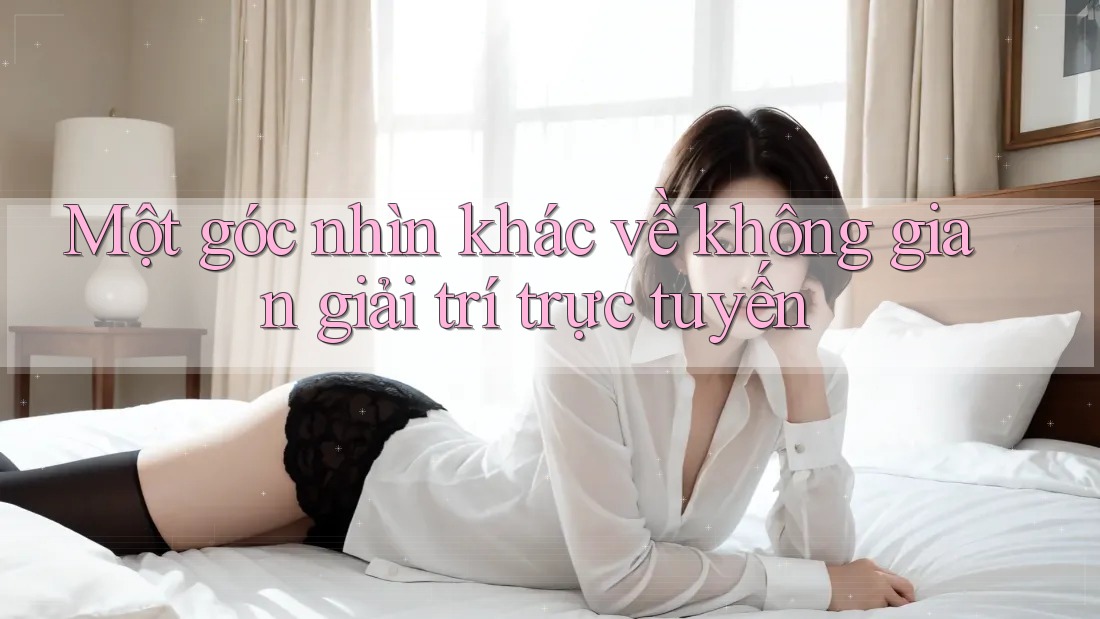 Một góc nhìn khác về không gian giải trí trực tuyến