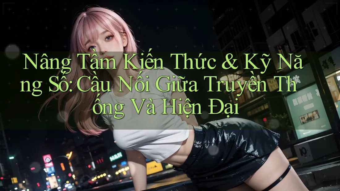 Nâng Tầm Kiến Thức & Kỹ Năng Số: Cầu Nối Giữa Truyền Thống Và Hiện Đại