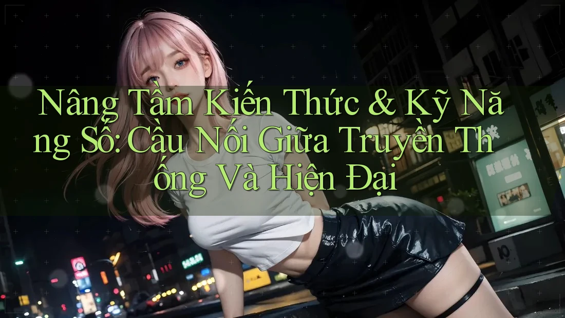 Nâng Tầm Kiến Thức & Kỹ Năng Số: Cầu Nối Giữa Truyền Thống Và Hiện Đại
