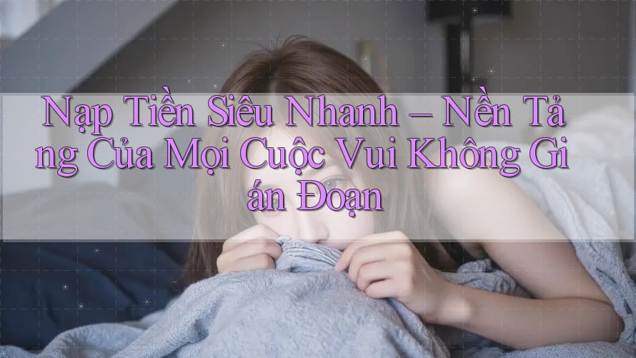Nạp Tiền Siêu Nhanh – Nền Tảng Của Mọi Cuộc Vui Không Gián Đoạn