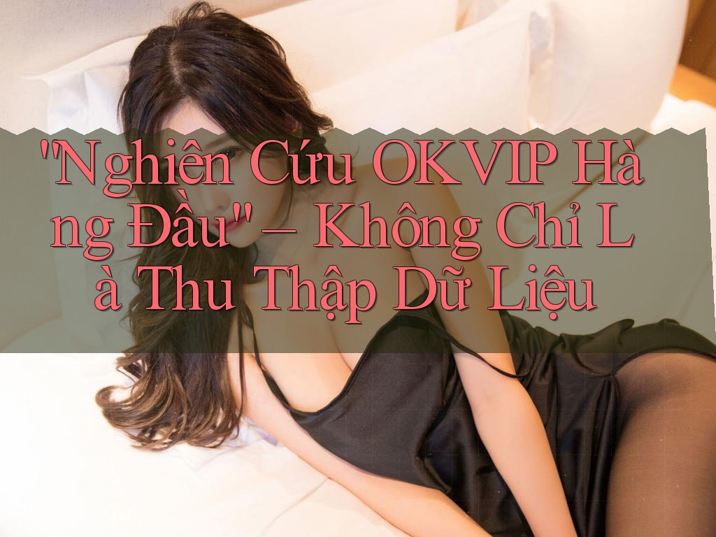 “Nghiên Cứu OKVIP Hàng Đầu” – Không Chỉ Là Thu Thập Dữ Liệu