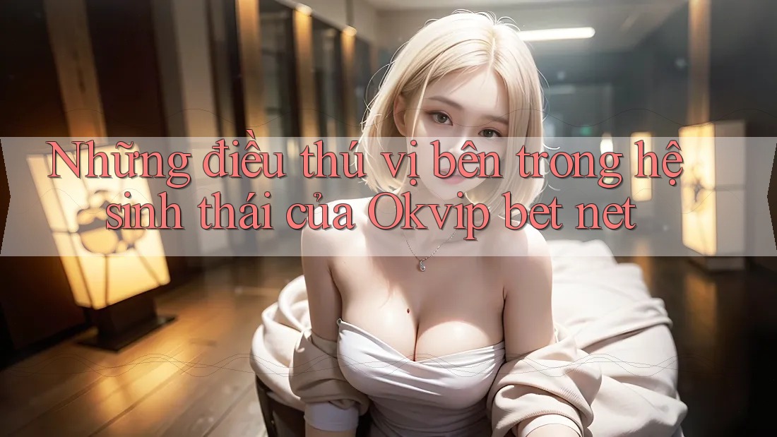 Những điều thú vị bên trong hệ sinh thái của Okvip bet net