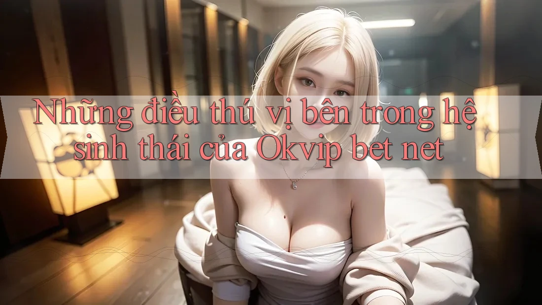 Những điều thú vị bên trong hệ sinh thái của Okvip bet net