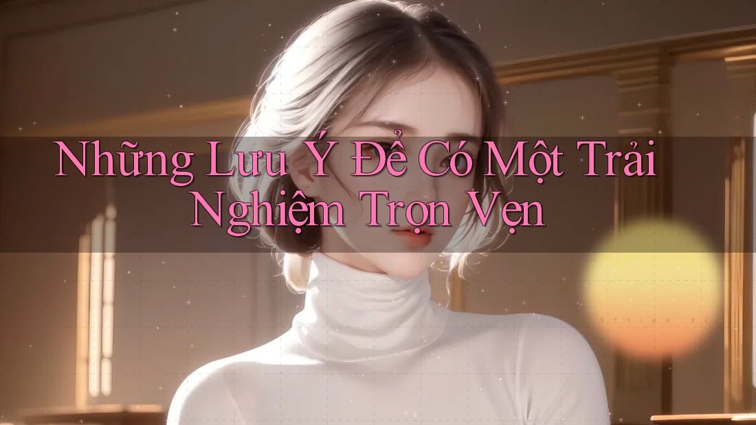 Những Lưu Ý Để Có Một Trải Nghiệm Trọn Vẹn