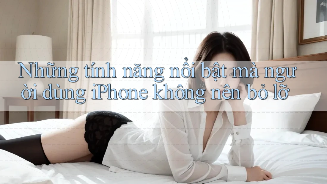 Những tính năng nổi bật mà người dùng iPhone không nên bỏ lỡ Những tính năng nổi bật mà người dùng iPhone không nên bỏ lỡ