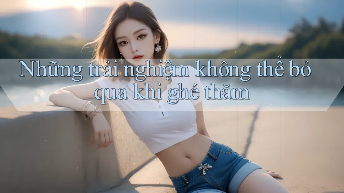 Những trải nghiệm không thể bỏ qua khi ghé thăm