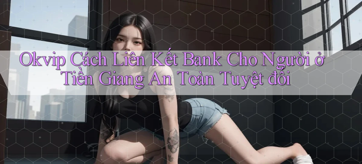 okvip cách liên kết bank cho người ở Tiền Giang an toàn tuyệt đối