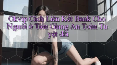 okvip cách liên kết bank cho người ở Tiền Giang an toàn tuyệt đối