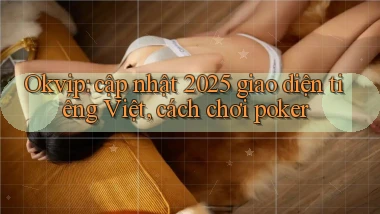 Okvip cập nhật 2025 giao diện tiếng Việt, cách chơi poker